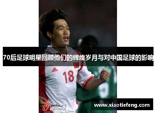 70后足球明星回顾他们的辉煌岁月与对中国足球的影响