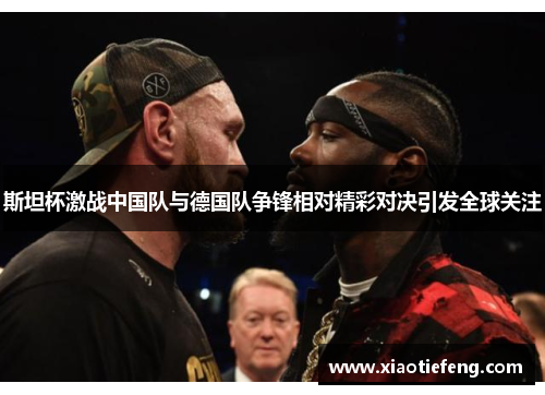 斯坦杯激战中国队与德国队争锋相对精彩对决引发全球关注