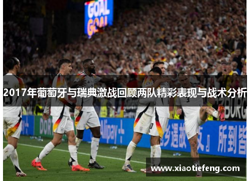 2017年葡萄牙与瑞典激战回顾两队精彩表现与战术分析